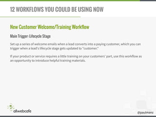 @paulmanz
12 WORKFLOWS YOU COULD BE USING NOW
New Customer Welcome/Training Workflow
Main Trigger: Lifecycle Stage
Set up a series of welcome emails when a lead converts into a paying customer, which you can
trigger when a lead's lifecycle stage gets updated to "customer."
If your product or service requires a little training on your customers' part, use this workflow as
an opportunity to introduce helpful training materials.
 