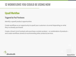 @paulmanz
12 WORKFLOWS YOU COULD BE USING NOW
Upsell Workflow
Triggered by Past Purchases
Identify a upwell product opportunities
Create workflows as an opportunity to upsell your customers via email depending on what
they've already purchased.
Create a Smart List of contacts who purchase a certain product – or combination of products –
and create workflows aimed at recommending other products/services.
 
