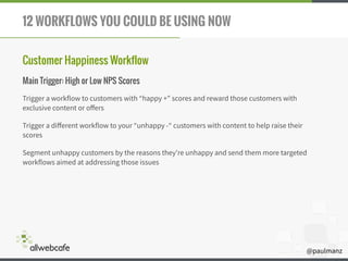 @paulmanz
12 WORKFLOWS YOU COULD BE USING NOW
Customer Happiness Workflow
Main Trigger: High or Low NPS Scores
Trigger a workflow to customers with “happy +" scores and reward those customers with
exclusive content or oﬀers
Trigger a diﬀerent workflow to your “unhappy -“ customers with content to help raise their
scores
Segment unhappy customers by the reasons they're unhappy and send them more targeted
workflows aimed at addressing those issues
 