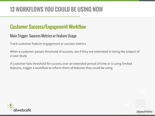 @paulmanz
12 WORKFLOWS YOU COULD BE USING NOW
Customer Success/Engagement Workflow
Main Trigger: Success Metrics or Feature Usage
Track customer feature engagement or success metrics
When a customer passes threshold of success, see if they are interested in being the subject of
a case study
If customer fails threshold for success over an extended period of time or is using limited
features, trigger a workflow to inform them of features they could be using
 