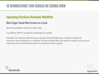 @paulmanz
12 WORKFLOWS YOU COULD BE USING NOW
Upcoming Purchase Reminder Workflow
Main Trigger: People Who Purchase on a Cycle
Start the workflow when the order ships
Use CRM or ERP for predictive modeling of a reorder
Example: You ship an order that your records show will take your customer 90 days to
consume. By reminding your customer 20 days out that they will need to reorder, you can save
them the stress and financial cost of running out of their supply.
 
