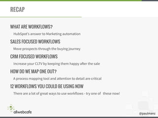 @paulmanz
RECAP
WHAT ARE WORKFLOWS?
HubSpot’s answer to Marketing automation
SALES FOCUSED WORKFLOWS
Move prospects through the buying journey
CRM FOCUSED WORKFLOWS
Increase your CLTV by keeping them happy after the sale
HOW DO WE MAP ONE OUT?
A process mapping tool and attention to detail are critical
12 WORKFLOWS YOU COULD BE USING NOW
There are a lot of great ways to use workflows - try one of these now!
 