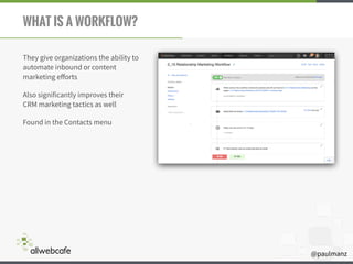 @paulmanz
WHAT IS A WORKFLOW?
They give organizations the ability to
automate inbound or content
marketing eﬀorts
Also significantly improves their
CRM marketing tactics as well
Found in the Contacts menu
 
