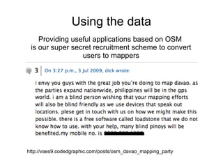 Using the data
    Providing useful applications based on OSM
 is our super secret recruitment scheme to convert
                 users to mappers




http://vaes9.codedgraphic.com/posts/osm_davao_mapping_party
 