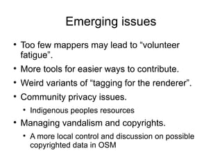 Emerging issues

    Too few mappers may lead to “volunteer
    fatigue”.

    More tools for easier ways to contribute.

    Weird variants of “tagging for the renderer”.

    Community privacy issues.
    
        Indigenous peoples resources

    Managing vandalism and copyrights.
    
        A more local control and discussion on possible
        copyrighted data in OSM
 