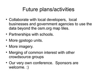 Future plans/activities

    Collaborate with local developers, local
    businesses and government agencies to use the
    data beyond the osm.org map tiles.

    Partnerships with schools.

    More gpstogo units.

    More imagery.

    Merging of common interest with other
    crowdsource groups

    Our very own conference. Sponsors are
    welcome. :)
 