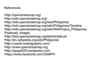 References

 http://openstreetmap.org/

 http://wiki.openstreetmap.org/

 http://wiki.openstreetmap.org/wiki/Philippines

 http://wiki.openstreetmap.org/wiki/Philippines/Timeline

 http://wiki.openstreetmap.org/wiki/WikiProject_Philippines
/Featured_images

 http://lists.openstreetmap.org/listinfo/talk-ph

 http://en.wikipedia.org/wiki/Philippines

 http://vaes9.codedgraphic.com/

 http://www.openstreetmap.org

 http://epsg4253.wordpress.com

 https://www.facebook.com/OSMPH
 