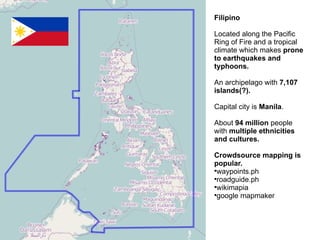 Filipino

Located along the Pacific
Ring of Fire and a tropical
climate which makes prone
to earthquakes and
typhoons.

An archipelago with 7,107
islands(?).

Capital city is Manila.

About 94 million people
with multiple ethnicities
and cultures.

Crowdsource mapping is
popular.

 waypoints.ph

 roadguide.ph

 wikimapia

 google mapmaker
 