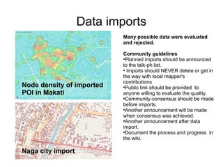Data imports
                           Many possible data were evaluated
                           and rejected.

                           Community guidelines
                           
                            Planned imports should be announced
                           to the talk-ph list.
                           
                             Imports should NEVER delete or get in
                           the way with local mapper's
                           contributions
Node density of imported   
                            Public link should be provided to
POI in Makati              anyone willing to evaluate the quality.
                           
                            Community-consensus should be made
                           before imports.
                           
                            Another announcement will be made
                           when consensus was achieved.
                           
                            Another announcement after data
                           import.
                           
                            Document the process and progress in
                           the wiki.

Naga city import
 
