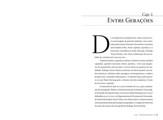 Cap. 1

Entre Gerações

D

a retrospectiva às perspectivas, numa conversa entre personagens de gerações distintas, mas conectadas pela mesma formação (Economia), na mesma
universidade (Ufes). Neste capítulo, reproduz-se a
entrevista concedida por Paulo Hartung a Rodrigo
Taveira Rocha, com vistas à elaboração de seu tra-

balho de conclusão de curso em 2011.
Trajetória política, agenda econômica, história recente, desafios

capixabas, questões nacionais, futuro, projetos... Com suas perguntas de pesquisador, perscrutador e jovem atento às questões da atualidade, Rodrigo Taveira Rocha constituiu um denso painel, com dados históricos, reflexões sobre passagens contemporâneas e análises
prospectivas, incluindo informações e revelações feitas pela primeira vez por Paulo Hartung após o término dos dois mandatos à frente
do Executivo capixaba.
A entrevista foi feita em 14 de novembro de 2011, para constituição da monografia “Política e Desenvolvimento Econômico: Uma análise do Estado do Espírito Santo no Governo Paulo Hartung (2003-2010)”,
defendida em 01/12/2011, no Departamento de Economia da Universidade Federal do Espírito Santo (Ufes), com observações e esclarecimentos
entre parênteses feitas pelo próprio pesquisador. A íntegra da entrevista
faz parte dos anexos da monografia de Rodrigo Taveira Rocha.

Cap.1

Entre Gerações

23

 