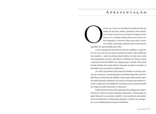 Apresentação

O

ano de 2011 marca no calendário da minha jornada um
tempo de inovação. Findo o período de dois mandatos à frente do governo do Estado do Espírito Santo
(2003-2010), coloquei minha vida em novo curso, embora seguindo os mesmos valores que estão a orientá-la desde a juventude, pautados pela construção da

igualdade de oportunidade para todos.
Como consequência da decisão de não me candidatar a cargo ele-

tivo em 2010, dei início ao terceiro período da minha vida profissional
sem mandato – antes da minha primeira eleição, em 1982, atuei como
microempresário; em 1997, após deixar a Prefeitura de Vitória, assumi
a Diretoria Social do BNDES, até a disputa para o Senado. Neste atual
período distante dos cargos eletivos, entraram em pauta os estudos, as
atividades como economista e palestrante.
Ao voltar do período de três meses de estudos no exterior, associei-me, na Econos, a um dos grandes economistas deste País, José Teófilo Oliveira. Deste posto de trabalho e observação, tenho atuado segundo minha formação acadêmica. Em razão do momento que estamos vivendo, a dedicação às atividades de economista tem me proporcionado
um tempo de muito dinamismo e entusiasmo.
Experimentamos uma era de superação do paradigma pós-Segunda Guerra e, dentre as muitas mudanças registradas, a China ganha um
papel destacado na economia mundial e novas janelas de oportunidades de investimentos e dinamização produtiva se abrem aos emergentes, com resultados positivos para os brasileiros.
Apresentação

7

 