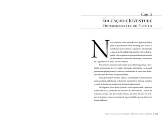 Cap. 5

Educação e Juventude

Determinantes do Futuro

N

este capítulo estão reunidas três palestras feitas
pelo ex-governador Paulo Hartung para jovens e
estudantes universitários. A primeira foi dedicada
a alunos da Faculdade Salesiana de Vitória. Em seguida, vêm as palestras apresentadas a integrantes
do Movimento Líderes do Amanhã e a estudantes

de Engenharias da Ufes, em São Mateus.
Nos primeiro e terceiro textos desta seção, Hartung destaca a prio-

ridade absoluta que deve ser dada à educação, salientando o seu papel
para emancipação pessoal e coletiva, constituindo-se como base da democratização do acesso às oportunidades.
O ex-governador ressalta, ainda, a centralidade da instrução em
uma sociedade globalizada e altamente competitiva, além de assinalar
o papel da família no processo de formação educacional.
No segundo texto deste capítulo, está reproduzida a palestra
sobre liderança, proferida em encontro do Movimento Líderes do
Amanhã, em que o ex-governador destaca um tema decisivo em tempos de amplas e inúmeras janelas de oportunidades que se abrem em
nossa realidade.

Cap.5

Educação e Juventude – Determinantes do Futuro

103

 