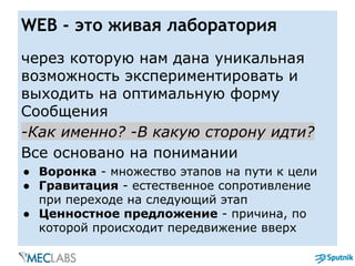 WEB - это живая лаборатория
через которую нам дана уникальная
возможность экспериментировать и
выходить на оптимальную форму
Сообщения
-Как именно? -В какую сторону идти?
Все основано на понимании
● Воронка - множество этапов на пути к цели
● Гравитация - естественное сопротивление
при переходе на следующий этап
● Ценностное предложение - причина, по
которой происходит передвижение вверх
 
