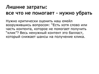 Лишние затраты:
все что не помогает - нужно убрать
Нужно критически оценить наш емейл
вооружившись вопросом: “Есть хотя слово или
часть контента, которое не помогает получить
“клик”? Весь ненужный контент это балласт,
который снижает шансы на получение клика.
 