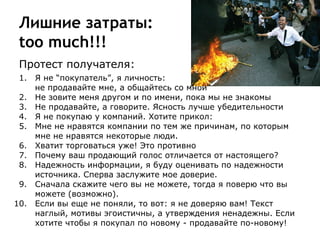Лишние затраты:
too much!!!
Протест получателя:
1. Я не “покупатель”, я личность:
не продавайте мне, а общайтесь со мной
2. Не зовите меня другом и по имени, пока мы не знакомы
3. Не продавайте, а говорите. Ясность лучше убедительности
4. Я не покупаю у компаний. Хотите прикол:
5. Мне не нравятся компании по тем же причинам, по которым
мне не нравятся некоторые люди.
6. Хватит торговаться уже! Это противно
7. Почему ваш продающий голос отличается от настоящего?
8. Надежность информации, я буду оценивать по надежности
источника. Сперва заслужите мое доверие.
9. Сначала скажите чего вы не можете, тогда я поверю что вы
можете (возможно).
10. Если вы еще не поняли, то вот: я не доверяю вам! Текст
наглый, мотивы эгоистичны, а утверждения ненадежны. Если
хотите чтобы я покупал по новому - продавайте по-новому!
 