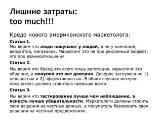 Лишние затраты:
too much!!!
Кредо нового американского маркетолога:
Статья 1.
Мы верим что люди покупают у людей, а не у компаний,
вебсайтов, магазинов. Маркетинг это не про рекламный бюджет,
это про взаимоотношения
Статья 2.
Мы верим что бренд это всего лишь репутация, маркетинг это
общение, а покупка это акт доверия. Доверие заслуженное 1)
цельностью и 2) эффективностью. В обоих случаях интерес
покупателя должен ставиться превыше всего.
Статья 3.
Мы верим что тестирование лучше чем наблюдение, а
ясность лучше убедительности. Маркетологи должны строить
свои решения на честных данных, а покупатель базировать свои
решения на честных предложениях.
 
