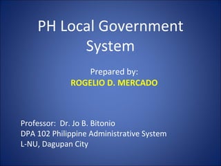 PH Local Government System Prepared by: ROGELIO D. MERCADO Professor:  Dr. Jo B. Bitonio DPA 102 Philippine Administrative System L-NU, Dagupan City 