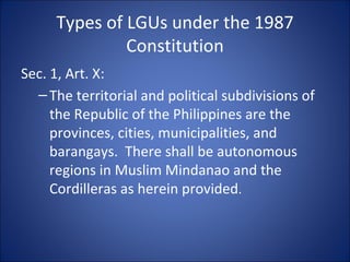 Types of LGUs under the 1987 Constitution Sec. 1, Art. X: The territorial and political subdivisions of the Republic of the Philippines are the provinces, cities, municipalities, and barangays.  There shall be autonomous regions in Muslim Mindanao and the Cordilleras as herein provided . 