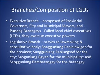 Branches/Composition of LGUs Executive Branch – composed of Provincial Governors, City and Municipal Mayors, and Punong Barangays.  Called local chief executives (LCEs), they exercise executive powers Legislative Branch – serves as lawmaking & consultative body; Sangguniang Panlalawigan for the province; Sangguniang Panlungsod for the city; Sanguniang Bayan for the municipality; and Sangguniang Pambarangay for the barangay 