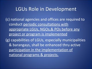 LGUs Role in Development (c) national agencies and offices are required to conduct  periodic consultations with appropriate LGUs, NGOs,& POs before any project or program is implemented (g) capabilities of LGUs, especially municipalities & barangays, shall be enhanced thru active  participation in the implementation of national programs & projects. 