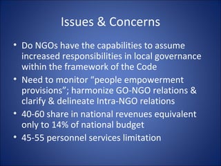 Issues & Concerns Do NGOs have the capabilities to assume increased responsibilities in local governance within the framework of the Code Need to monitor “people empowerment provisions”; harmonize GO-NGO relations & clarify & delineate Intra-NGO relations 40-60 share in national revenues equivalent only to 14% of national budget 45-55 personnel services limitation 