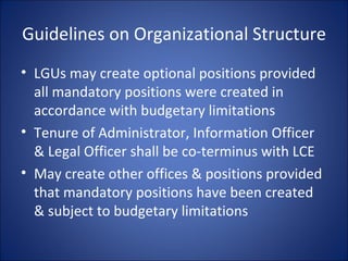 Guidelines on Organizational Structure LGUs may create optional positions provided all mandatory positions were created in accordance with budgetary limitations Tenure of Administrator, Information Officer & Legal Officer shall be co-terminus with LCE May create other offices & positions provided that mandatory positions have been created & subject to budgetary limitations 