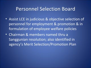 Personnel Selection Board Assist LCE in judicious & objective selection of personnel for employment & promotion & in formulation of employee welfare policies Chairman & members named thru a Sanggunian resolution; also identified in agency’s Merit Selection/Promotion Plan 