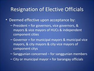 Resignation of Elective Officials Deemed effective upon acceptance by: President = for governors, vice governors, & mayors & vice mayors of HUCs & independent component cities Governor = for municipal mayors & municipal vice mayors, & city mayors & city vice mayors of component citys Sanggunian concerned – for sanggunian members City or municipal mayor = for barangay officials  