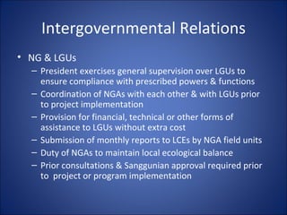 Intergovernmental Relations NG & LGUs President exercises general supervision over LGUs to ensure compliance with prescribed powers & functions Coordination of NGAs with each other & with LGUs prior to project implementation Provision for financial, technical or other forms of assistance to LGUs without extra cost Submission of monthly reports to LCEs by NGA field units Duty of NGAs to maintain local ecological balance  Prior consultations & Sanggunian approval required prior to  project or program implementation 
