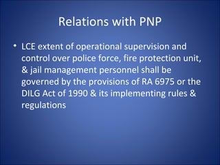 Relations with PNP LCE extent of operational supervision and control over police force, fire protection unit, & jail management personnel shall be governed by the provisions of RA 6975 or the DILG Act of 1990 & its implementing rules & regulations 