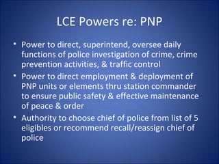 LCE Powers re: PNP Power to direct, superintend, oversee daily functions of police investigation of crime, crime prevention activities, & traffic control Power to direct employment & deployment of PNP units or elements thru station commander to ensure public safety & effective maintenance of peace & order Authority to choose chief of police from list of 5 eligibles or recommend recall/reassign chief of police 