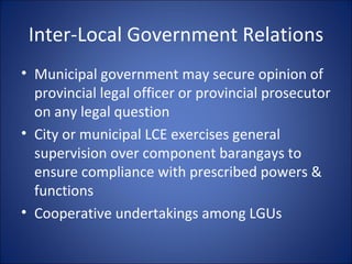 Inter-Local Government Relations Municipal government may secure opinion of provincial legal officer or provincial prosecutor on any legal question City or municipal LCE exercises general supervision over component barangays to ensure compliance with prescribed powers & functions Cooperative undertakings among LGUs 
