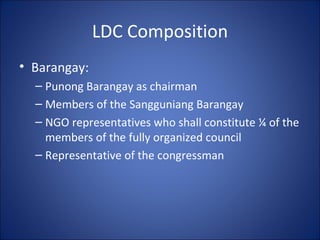 LDC Composition Barangay: Punong Barangay as chairman Members of the Sangguniang Barangay NGO representatives who shall constitute ¼ of the members of the fully organized council Representative of the congressman 