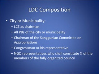 LDC Composition City or Municipality: LCE as chairman All PBs of the city or municipality Chairman of the Sanggunian Committee on Appropriations Congressman or his representative NGO representatives who shall constitute ¼ of the members of the fully organized council  