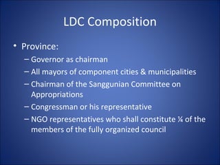 LDC Composition Province: Governor as chairman All mayors of component cities & municipalities Chairman of the Sanggunian Committee on Appropriations Congressman or his representative NGO representatives who shall constitute ¼ of the members of the fully organized council 