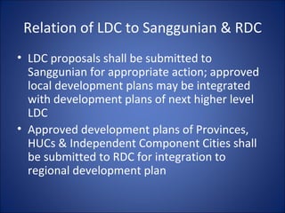 Relation of LDC to Sanggunian & RDC LDC proposals shall be submitted to Sanggunian for appropriate action; approved local development plans may be integrated with development plans of next higher level LDC Approved development plans of Provinces, HUCs & Independent Component Cities shall be submitted to RDC for integration to regional development plan 