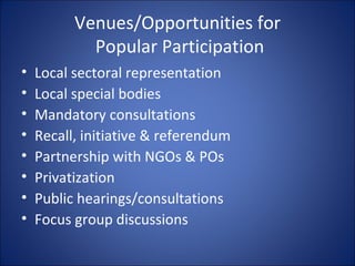 Venues/Opportunities for  Popular Participation Local sectoral representation Local special bodies Mandatory consultations Recall, initiative & referendum Partnership with NGOs & POs Privatization Public hearings/consultations Focus group discussions 