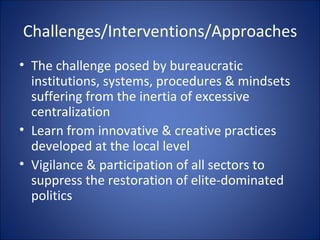 Challenges/Interventions/Approaches The challenge posed by bureaucratic institutions, systems, procedures & mindsets suffering from the inertia of excessive centralization Learn from innovative & creative practices developed at the local level Vigilance & participation of all sectors to suppress the restoration of elite-dominated politics 