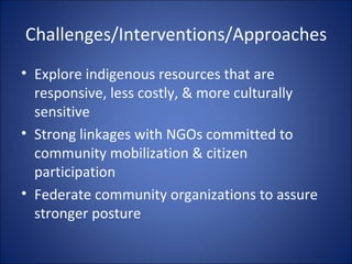 Challenges/Interventions/Approaches Explore indigenous resources that are responsive, less costly, & more culturally sensitive Strong linkages with NGOs committed to community mobilization & citizen participation Federate community organizations to assure stronger posture 