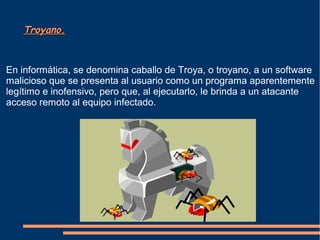 Troyano.Troyano.
En informática, se denomina caballo de Troya, o troyano, a un software
malicioso que se presenta al usuario como un programa aparentemente
legítimo e inofensivo, pero que, al ejecutarlo, le brinda a un atacante
acceso remoto al equipo infectado.
 
