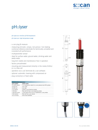 © s::can GmbH (2020)
www.s-can.at
pH::lyser
∙
∙ s::can plug & measure
∙
∙ measuring principle: unique, non-porous / non-leaking
combined reference electrode for technically unrivalled and
consistent pH performance
∙
∙ multiparameter sensor
∙
∙ ideal for surface water, ground water, drinking water and
waste water
∙
∙ long term stable and maintenance free in operation
∙
∙ factory precalibrated
∙
∙ mounting and measurement directly in the media (InSitu)
or in a flow cell
∙
∙ operation via s::can terminals & s::can software
∙
∙ optional: automatic cleaning with compressed air
∙
∙ plug connection or fixed cable
35
38
33
27,6
255
33
27,6
54
257
Messgeräte Sonstige Daten
recommended accessories
part number article name
C-1-010-sensor 1 m connection cable for s::can physical and ISE probes
D-315-xxx con::cube
D-320-xxx con::lyte
F-12-sensor carrier s::can physical probes
F-45-four flow cell for four s::can physical probes
F-46-four-iscan i::scan flow cell for up to 3 additional s::can probes
F-45-sensor flow cell for s::can sensor
S-11-xx-moni moni::tool Software
pH::lyser eco monitors pH & temperature
pH::lyser pro: high temperature range
 