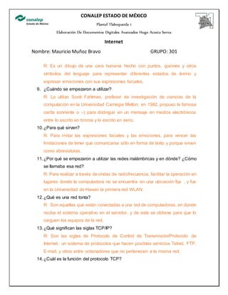CONALEP ESTADO DE MÉXICO
Plantel Tlalnepantla 1
Elaboración De Documentos Digitales Avanzados Hugo Acosta Serna
Internet
Nombre: Mauricio Muñoz Bravo GRUPO: 301
R: Es un dibujo de una cara humana hecho con puntos, guiones y otros
símbolos del lenguaje para representar diferentes estados de ánimo y
expresar emociones con sus expresiones faciales.
9. ¿Cuándo se empezaron a utilizar?
R: Lo utilizo Scott Fahlman, profesor de investigación de ciencias de la
computación en la Universidad Carnegie Mellon, en 1982, propuso la famosa
carita sonriente o :-) para distinguir en un mensaje en medios electrónicos
entre lo escrito en broma y lo escrito en serio.
10.¿Para qué sirven?
R: Para imitar las expresiones faciales y las emociones, para vencer las
limitaciones de tener que comunicarse sólo en forma de texto y porque sirven
como abreviaturas.
11.¿Por qué se empezaron a utilizar las redes inalámbricas y en dónde? ¿Cómo
se llamaba esa red?
R: Para realizar a través de ondas de radiofrecuencia, facilitar la operación en
lugares donde la computadora no se encuentra en una ubicación fija , y fue
en la Universidad de Hawaii la primera red WLAN.
12.¿Qué es una red tonta?
R: Son aquellas que están conectadas a una red de computadoras, en donde
recibe el sistema operativo en el servidor, y de este se obtiene para que lo
carguen los equipos de la red.
13.¿Qué significan las siglas TCP/IP?
R: Son las siglas de Protocolo de Control de Transmisión/Protocolo de
Internet, un sistema de protocolos que hacen posibles servicios Telnet, FTP,
E-mail, y otros entre ordenadores que no pertenecen a la misma red.
14.¿Cuál es la función del protocolo TCP?
 
