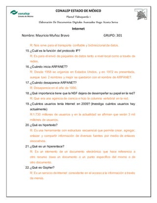CONALEP ESTADO DE MÉXICO
Plantel Tlalnepantla 1
Elaboración De Documentos Digitales Avanzados Hugo Acosta Serna
Internet
Nombre: Mauricio Muñoz Bravo GRUPO: 301
R: Nos sirve para el transporte confiable y bidireccional de datos.
15.¿Cuál es la función del protocolo IP?
R: Es para él envió de paquetes de datos tanto a nivel local como a través de
redes.
16.¿Cuándo inicia ARPANET?
R: Desde 1958 se organiza en Estados Unidos, y en 1972 es presentada,
aunque tuvo 2 nombres y mejor se quedaron con el nombre de ARPANET.
17.¿Cuándo desaparece ARPANET?
R: Desaparece en el año de 1990.
18.¿Qué importancia tiene que la NSF dejara de desempeñar su papel en la red?
R: Que era una agencia de ciencia e hizo la columna vertebral en la red.
19.¿Cuántos usuarios tenía Internet en 2009? (Investiga cuántos usuarios hay
actualmente)
R:1.730 millones de usuarios y en la actualidad se afirman que serán 3 mil
millones de usuarios.
20.¿Qué es hipertexto?
R: Es una herramienta con estructura secuencial que permite crear, agregar,
enlazar y compartir información de diversas fuentes por medio de enlaces
asociativos.
21.¿Qué es un hiperenlace?
R: Es un elemento de un documento electrónico que hace referencia a
otro recurso ósea un documento o un punto específico del mismo o de
otro documento.
22.¿Qué es Gopher?
R: Es un servicio de Internet consistente en el acceso a la información a través
de menús.
 