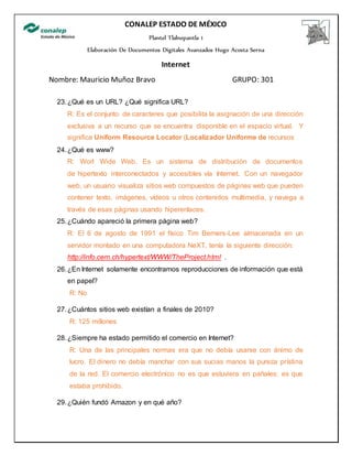 CONALEP ESTADO DE MÉXICO
Plantel Tlalnepantla 1
Elaboración De Documentos Digitales Avanzados Hugo Acosta Serna
Internet
Nombre: Mauricio Muñoz Bravo GRUPO: 301
23.¿Qué es un URL? ¿Qué significa URL?
R: Es el conjunto de caracteres que posibilita la asignación de una dirección
exclusiva a un recurso que se encuentra disponible en el espacio virtual. Y
significa Uniform Resource Locator (Localizador Uniforme de recursos
24.¿Qué es www?
R: Worl Wide Web. Es un sistema de distribución de documentos
de hipertexto interconectados y accesibles vía Internet. Con un navegador
web, un usuario visualiza sitios web compuestos de páginas web que pueden
contener texto, imágenes, vídeos u otros contenidos multimedia, y navega a
través de esas páginas usando hiperenlaces.
25.¿Cuándo apareció la primera página web?
R: El 6 de agosto de 1991 el físico Tim Berners-Lee almacenada en un
servidor montado en una computadora NeXT, tenía la siguiente dirección:
http://info.cern.ch/hypertext/WWW/TheProject.html .
26.¿En Internet solamente encontramos reproducciones de información que está
en papel?
R: No
27.¿Cuántos sitios web existían a finales de 2010?
R: 125 millones
28.¿Siempre ha estado permitido el comercio en Internet?
R: Una de las principales normas era que no debía usarse con ánimo de
lucro. El dinero no debía manchar con sus sucias manos la pureza prístina
de la red. El comercio electrónico no es que estuviera en pañales: es que
estaba prohibido.
29.¿Quién fundó Amazon y en qué año?
 