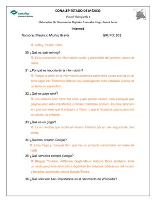 CONALEP ESTADO DE MÉXICO
Plantel Tlalnepantla 1
Elaboración De Documentos Digitales Avanzados Hugo Acosta Serna
Internet
Nombre: Mauricio Muñoz Bravo GRUPO: 301
R: Jeffrey Peston 1995.
30.¿Qué es data mining?
R: Es la extracción de información oculta y predecible de grandes bases de
datos.
31.¿Por qué es importante la información?
R: Porque a partir de la información podemos saber más cosas acerca de un
tema lugar etc. Podemos obtener una investigación más detallada acerca de
un tema en específico.
32.¿Qué es page rank?
R: Los enlaces eran como las citas, y que podían usarse para averiguar que
paginas eran más importantes y debían mostrarse primero. Es más, tampoco
era precisamente que te enlazara a Yahoo o que lo hiciera la página personal
de vecino de enfrente.
33.¿Qué es un gúgol?
R: Es un nombre que recibe el numero formado por un uno seguido de cien
ceros.
34.¿Quiénes crearon Google?
R: Larry Page y Serguéi Brin que fue un proyecto universitario en enero de
1996.
35.¿Qué servicios compró Google?
R: Blogger, Youtube, AdSense, Gogle Maps, Android, Docs, Analytics. tiene
un vasto programa dedicado a digitalizar las mayores bibliotecas del mundo
y hacerlas accesibles desde Google Books.
36.¿Qué sitio web tuvo importancia en el nacimiento de Wikipedia?
 
