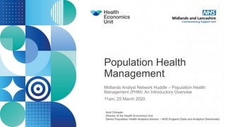 Population Health
Management
Midlands Analyst Network Huddle – Population Health
Management (PHM): An Introductory Overview
11am, 25 March 2020
Andi Orlowski
Director of the Health Economics Unit
Senior Population Health Analytics Advisor – NHS England (Data and Analytics Directorate)
 