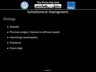 The Porto Hip Unit
PHM2015
Ischiofemoral Impingement
!  Idiopatic  
!  Previous surgery, fracture or arthrosis iopatic 
!  Hamstrings tendinopathy  
!  Positional  
!  Coxa valga  
Etiology
 
