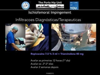 The Porto Hip Unit
PHM2015
Ischiofemoral Impingement
Infiltracoes Diagnósticas/Terapeuticas
Ropivacaina 7.5 % 3 ml + Triancinolona 40 mg
Avaliar as primeiras 12 horas (1º dia)
Avaliar os 2º-3º dias
Avaliar 2 semanas depois
 