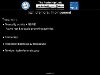 The Porto Hip Unit
PHM2015
Ischiofemoral Impingement
Treatment
! To modify activity + NSAID
Active rest & to avoid provoking activities
! Fisioterapy
! Injections: diagnostic & therapeutic
! To widen ischiofemoral space
 