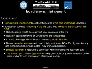 The Porto Hip Unit
PHM2015
Ischiofemoral Impingement
!  Ischiofemoral impingement could be the source of hip pain or ischialgia in women
!  Idiopatic or acquired narrowing of the IFS could lead to edema and atrophy of the
QFM  
! Not all patients with IF Impingement have narrowing of the IFS
! Not all IF space narrowing or QFM edema are symptomatic
! In doubt, the diagnosis could be confirmed by local infiltration
! The conservative measures with rest, activity restriction, NSAID’s, physical therapy
and steroid injection (image guided) may produce pain relief.
! Surgical treatment is reserved to patients in whom conservative treatment fails.
! The endoscopic posterior approach is a very good solution (parcial reception of the
leser trochanter and preservation of iliopsoas tendon)
 
Conclusion
 
